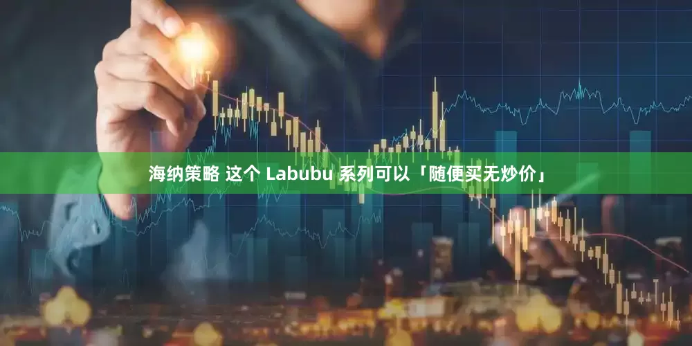 海纳策略 这个 Labubu 系列可以「随便买无炒价」