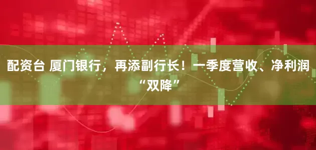配资台 厦门银行，再添副行长！一季度营收、净利润“双降”