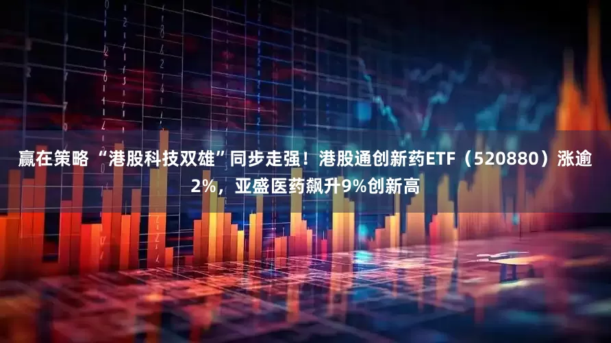 赢在策略 “港股科技双雄”同步走强！港股通创新药ETF（520880）涨逾2%，亚盛医药飙升9%创新高