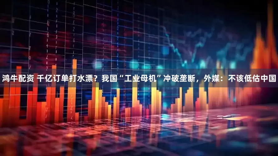 鸿牛配资 千亿订单打水漂？我国“工业母机”冲破垄断，外媒：不该低估中国