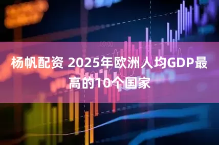 杨帆配资 2025年欧洲人均GDP最高的10个国家