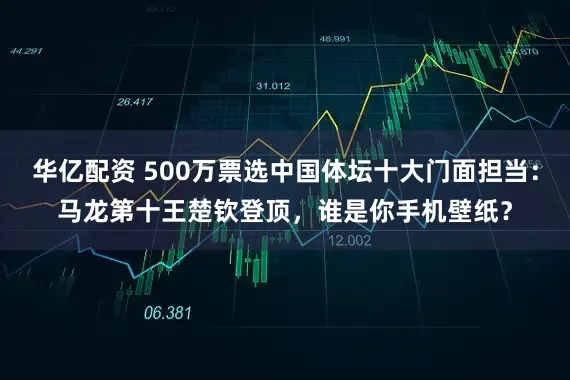 华亿配资 500万票选中国体坛十大门面担当：马龙第十王楚钦登顶，谁是你手机壁纸？
