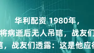 华利配资 1980年，一位开国上将病逝后无人吊唁，战友们透露：这是他应得的