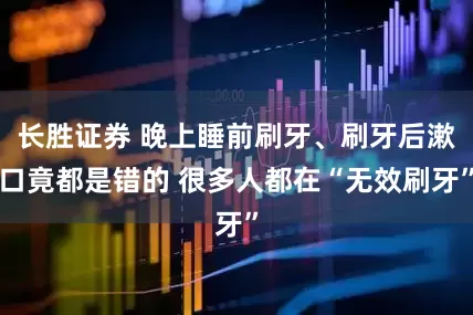 长胜证券 晚上睡前刷牙、刷牙后漱口竟都是错的 很多人都在“无效刷牙”